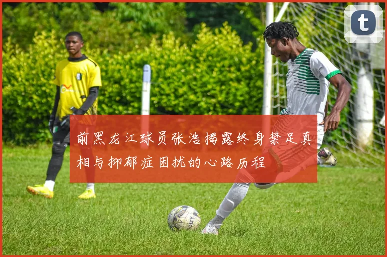 前黑龙江球员张浩揭露终身禁足真相与抑郁症困扰的心路历程