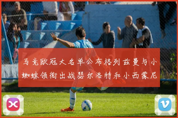 马竞欧冠大名单公布格列兹曼与小蜘蛛领衔出战瑟尔洛特和小西蒙尼在列