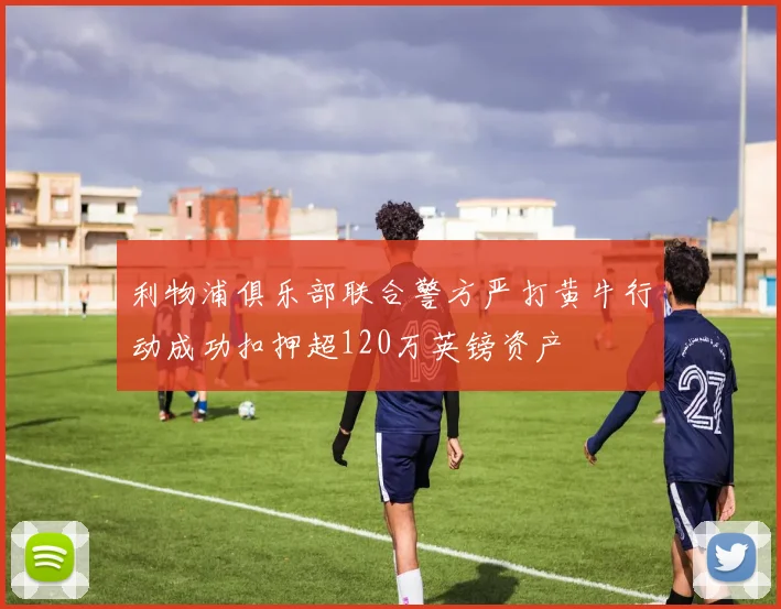 利物浦俱乐部联合警方严打黄牛行动成功扣押超120万英镑资产