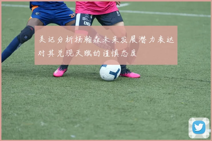 美记分析杨瀚森未来发展潜力表达对其兑现天赋的谨慎态度