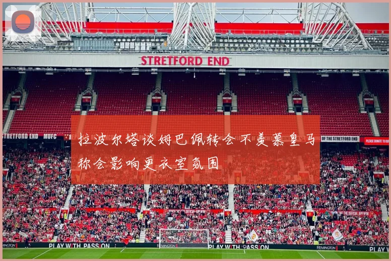 拉波尔塔谈姆巴佩转会不羡慕皇马称会影响更衣室氛围
