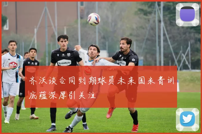 齐沃谈合同到期球员未来国米青训底蕴深厚引关注