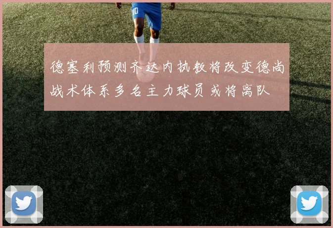 德塞利预测齐达内执教将改变德尚战术体系多名主力球员或将离队