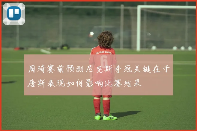 周琦赛前预测尼克斯夺冠关键在于唐斯表现如何影响比赛结果