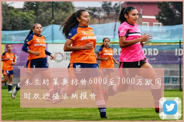 米兰对莱奥标价6000至7000万欧同时欢迎福法纳报价