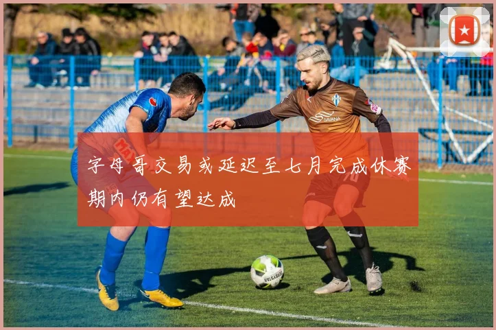 字母哥交易或延迟至七月完成休赛期内仍有望达成