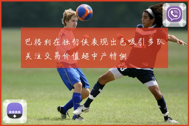 巴格利在独行侠表现出色吸引多队关注交易价值超中产特例