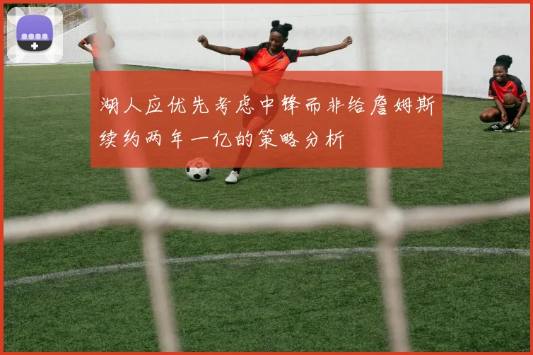 湖人应优先考虑中锋而非给詹姆斯续约两年一亿的策略分析