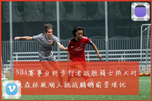 NBA赛事分析步行者战胜骑士热火对决森林狼湖人挑战鹈鹕前景堪忧
