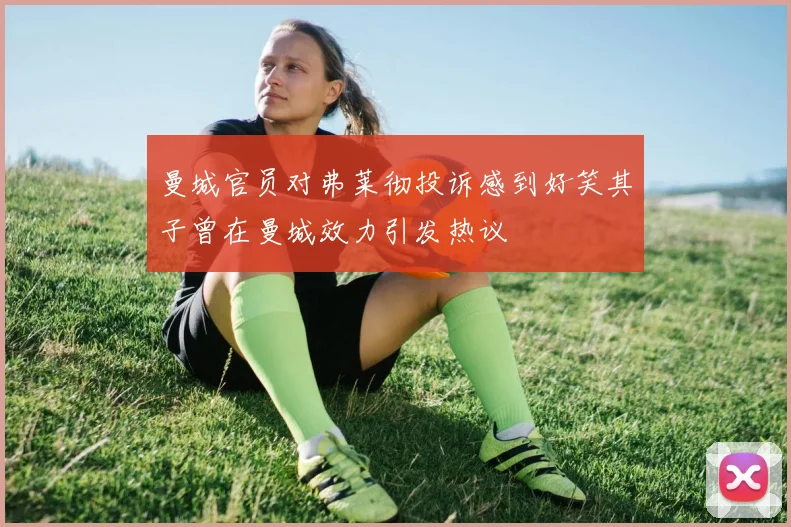 曼城官员对弗莱彻投诉感到好笑其子曾在曼城效力引发热议