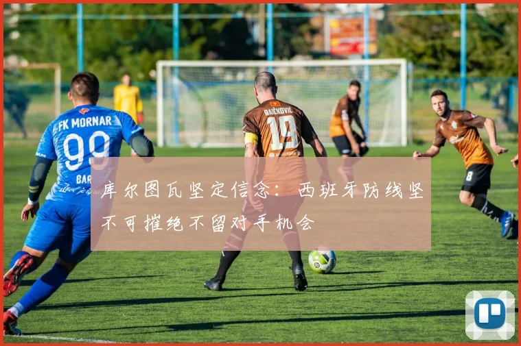 库尔图瓦坚定信念：西班牙防线坚不可摧绝不留对手机会