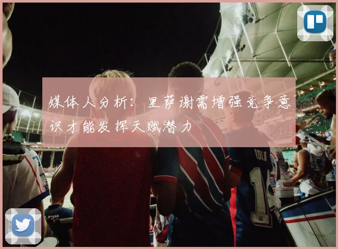 媒体人分析：里萨谢需增强竞争意识才能发挥天赋潜力
