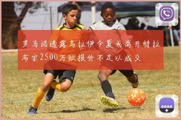 罗马诺透露乌拉伊今夏或离开特拉布宗2500万欧报价不足以成交