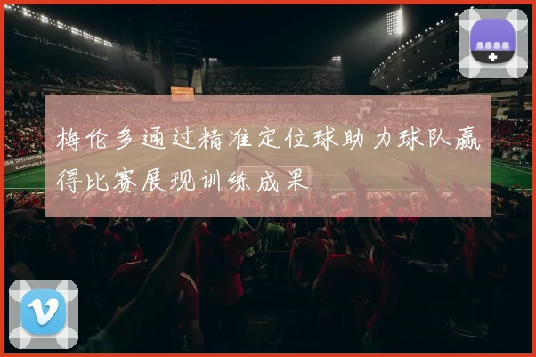 梅伦多通过精准定位球助力球队赢得比赛展现训练成果