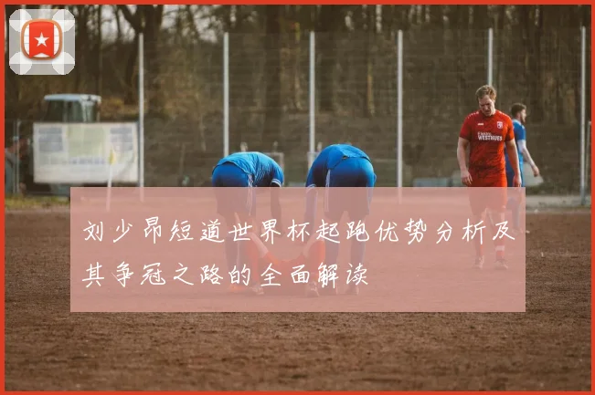 刘少昂短道世界杯起跑优势分析及其争冠之路的全面解读