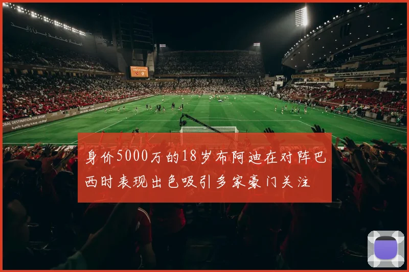 身价5000万的18岁布阿迪在对阵巴西时表现出色吸引多家豪门关注