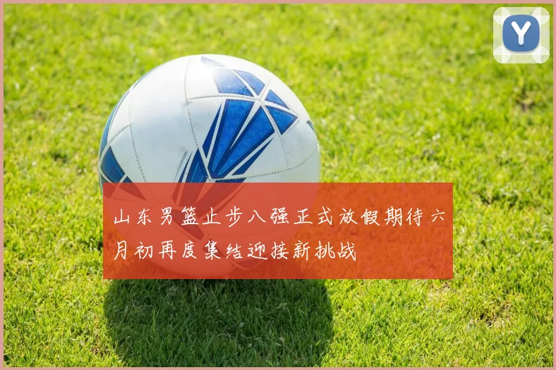 山东男篮止步八强正式放假期待六月初再度集结迎接新挑战