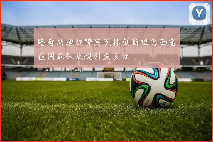 塔奇纳迪称赞阿莫林创新理念西塞在国家队表现引发关注