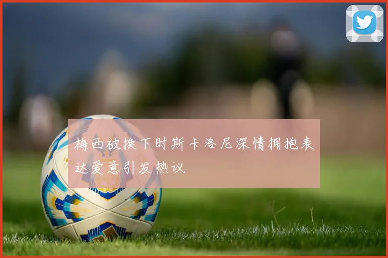 梅西被换下时斯卡洛尼深情拥抱表达爱意引发热议