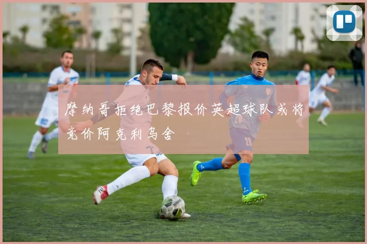 摩纳哥拒绝巴黎报价英超球队或将竞价阿克利乌舍