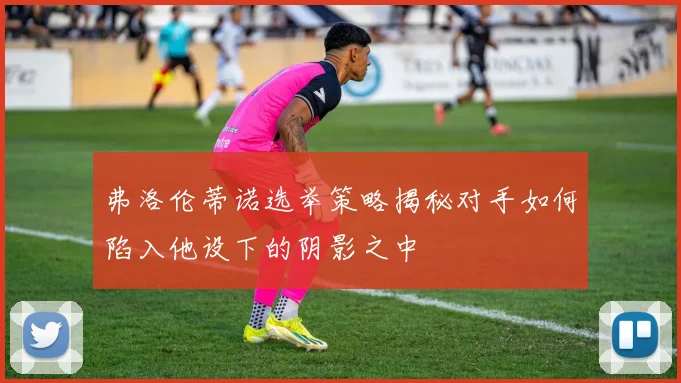 弗洛伦蒂诺选举策略揭秘对手如何陷入他设下的阴影之中