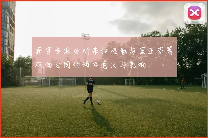 薪资专家分析弗拉格勒与国王签署双向合同的两年意义与影响