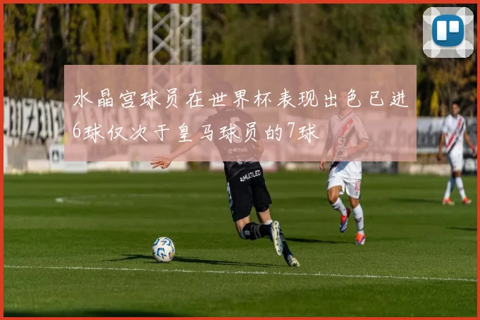 水晶宫球员在世界杯表现出色已进6球仅次于皇马球员的7球