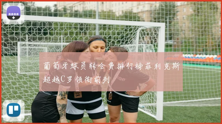 葡萄牙球员转会费排行榜菲利克斯超越C罗领衔前列