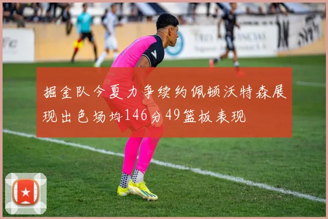 掘金队今夏力争续约佩顿沃特森展现出色场均146分49篮板表现