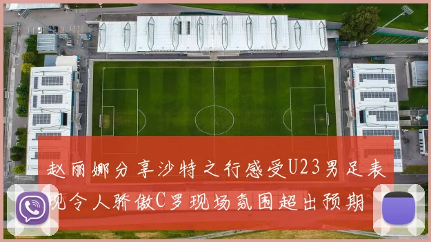 赵丽娜分享沙特之行感受U23男足表现令人骄傲C罗现场氛围超出预期